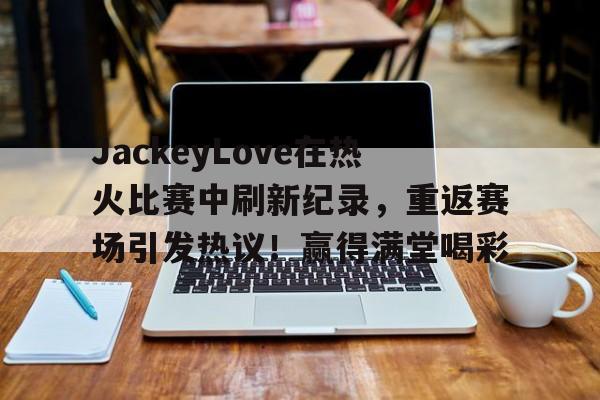 爱游戏官网APP- JackeyLove在热火比赛中刷新纪录,重返赛场引发热议!赢得满堂喝彩