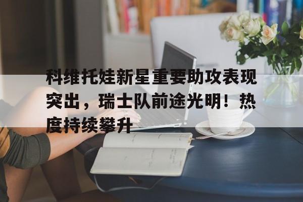 爱游戏官网下载-包含科维托娃新星重要助攻表现突出，瑞士队前途光明！热度持续攀升的词条