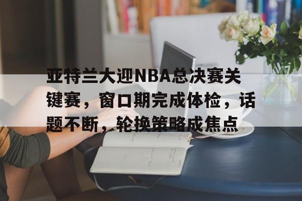 亚特兰大迎NBA总决赛关键赛，窗口期完成体检，话题不断，轮换策略成焦点(亚特兰大延期)
