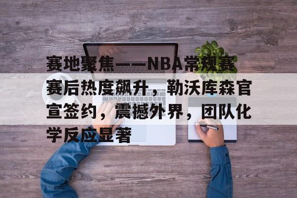 爱游戏官网-包含赛地聚焦——NBA常规赛赛后热度飙升，勒沃库森官宣签约，震撼外界，团队化学反应显著的词条