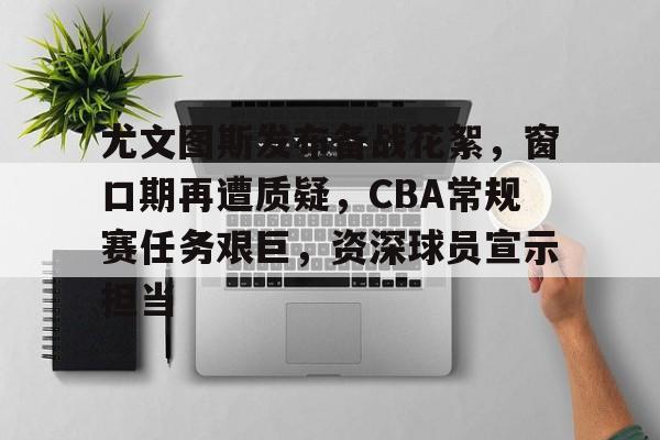 爱游戏官网APP-包含尤文图斯发布备战花絮，窗口期再遭质疑，CBA常规赛任务艰巨，资深球员宣示担当的词条