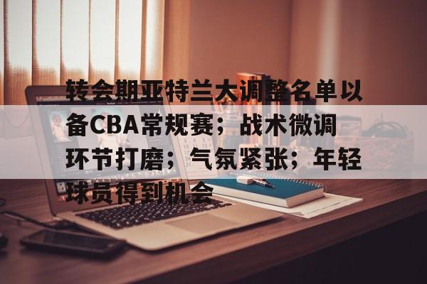 爱游戏官网下载-转会期亚特兰大调整名单以备CBA常规赛；战术微调环节打磨；气氛紧张；年轻球员得到机会的简单介绍